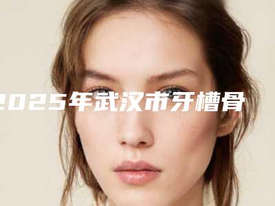 2025年武汉市牙槽骨突出矫治医院排名榜前十强专业评测-武汉市牙槽骨突出矫治口腔医院