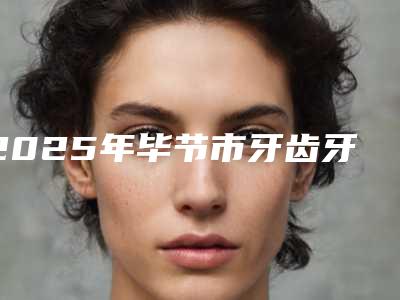 2025年毕节市牙齿牙龈萎缩医院在榜清单top10强实力解读-毕节市牙齿牙龈萎缩口腔医院