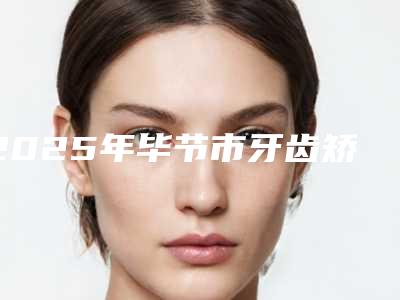 2025年毕节市牙齿矫正下巴后缩医院在榜清单前十强点评-毕节市牙齿矫正下巴后缩口腔医院