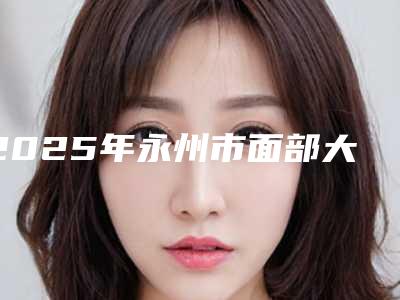 2025年永州市面部大拉皮术整形医院在榜清单前十名名单选定