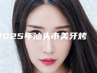 2025年汕头市美牙烤瓷牙价格价位表2025版正式发出（汕头市美牙烤瓷牙口腔治疗费用多少）