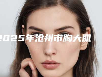 2025年沧州市胸大肌下放入假体医院排名做(项目)手术好吗(沧州京美医疗美容诊所汇总不分先后)