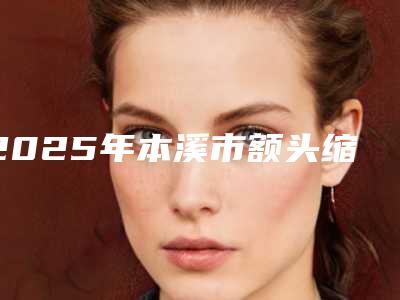 2025年本溪市额头缩小价目价格表公布(本溪市额头缩小美容需要花费多少)