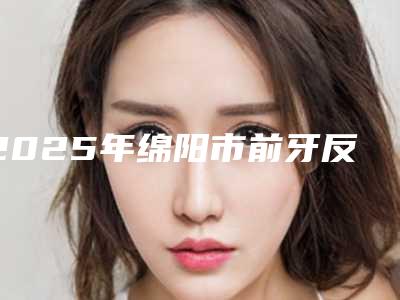 2025年绵阳市前牙反颌医院在榜名单前十名次刷新-绵阳市前牙反颌口腔医院