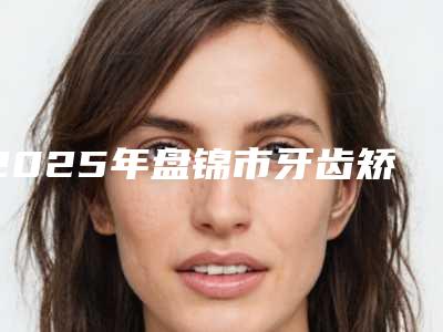 2025年盘锦市牙齿矫正术医院排名前十佳夏日必看-盘锦市牙齿矫正术口腔医院