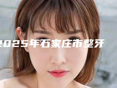 2025年石家庄市整牙下巴变尖医院前十口碑榜一览榜单发布-石家庄市整牙下巴变尖口腔医院