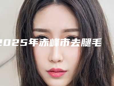 2025年赤峰市去腿毛价目表新鲜出炉(赤峰市去腿毛手术原理及价格)