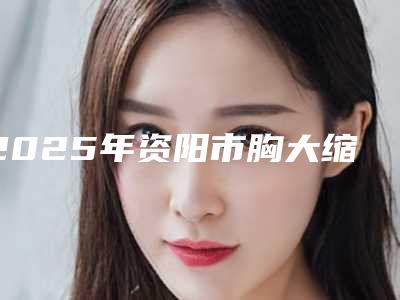 2025年资阳市胸大缩胸整形医院上榜清单前十佳全新曝光