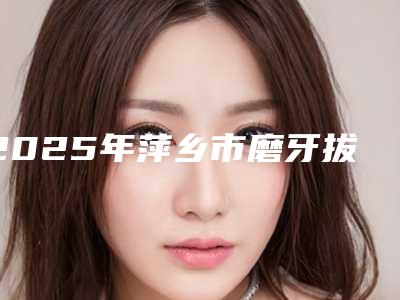 2025年萍乡市磨牙拔除术收费明细“详解”（萍乡市磨牙拔除术一般什么价位）