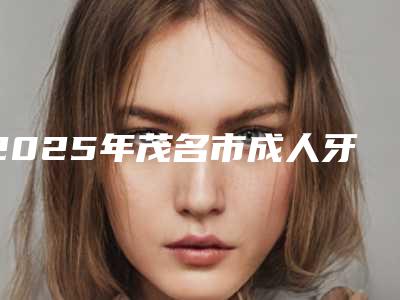 2025年茂名市成人牙套矫正医院排行榜前十强口碑亲测-茂名市成人牙套矫正口腔医院