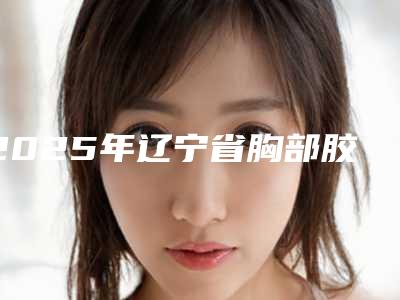 2025年辽宁省胸部胶原蛋白填充整形医院排行榜top10哪个好呢