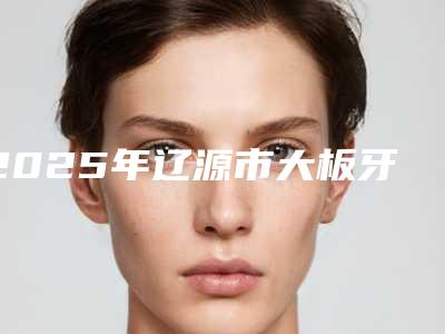 2025年辽源市大板牙歪矫正医院排名前十名最新名单-东丰县医院口腔科揭晓实力高低