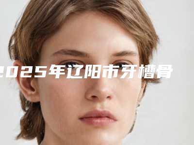 2025年辽阳市牙槽骨截骨内推医院在榜清单top10技术出众-辽阳市牙槽骨截骨内推口腔医院