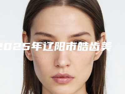 2025年辽阳市皓齿美白护理(2次)医院排行榜医美机构汇总-辽阳市皓齿美白护理(2次)口腔医院