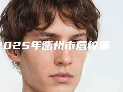 2025年衢州市唇纹黑去除整形医院在榜清单前十哪个口碑好
