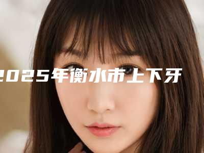 2025年衡水市上下牙槽骨突出费用表明细项目新版公布(衡水市上下牙槽骨突出美容美白价格是多少)