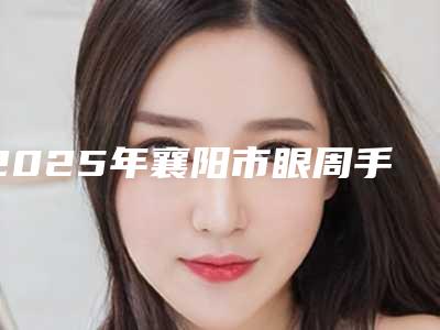 2025年襄阳市眼周手术年轻化医院前十强排名榜不容错失(襄阳市眼周手术年轻化整形医院)