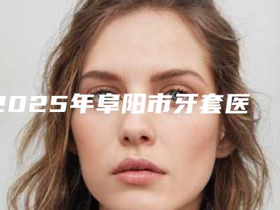 2025年阜阳市牙套医院排名榜前十佳笔者亲测-阜阳市牙套口腔医院