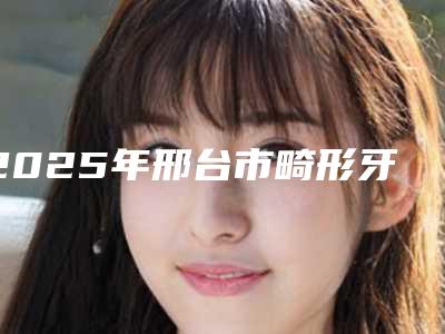 2025年邢台市畸形牙齿颌医院排名榜十强最新排序公布-邢台市畸形牙齿颌口腔医院