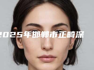 2025年邯郸市正畸深覆合医院排名榜十强供你选择-邯郸市正畸深覆合口腔医院