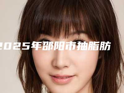 2025年邵阳市抽脂肪丰胸医院口碑排行前十佳权威榜单表(邵阳市抽脂肪丰胸整形医院)