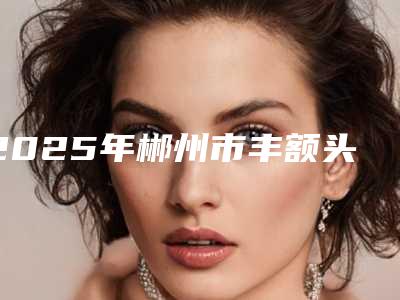 2025年郴州市丰额头整形医院排行榜精挑细选(郴州瑞澜医疗美容实力高低任你挑)