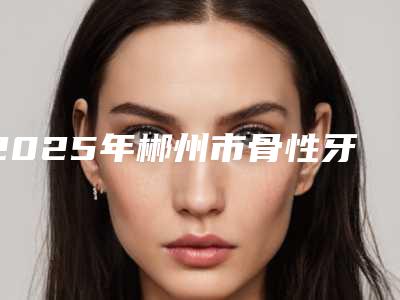 2025年郴州市骨性牙突正畸医院排行前十名单详解-郴州市骨性牙突正畸口腔医院