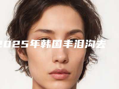 2025年韩国丰泪沟去眼袋价位表热门2025(韩国丰泪沟去眼袋有标准价格吗)